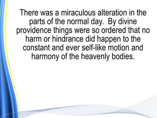 There was a miraculous alteration in the
    parts of the normal day. By divine
providence things were so ordered that no
   harm or hindrance did happen to the
  constant and ever self-like motion and
     harmony of the heavenly bodies.
 