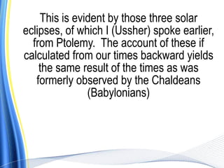 This is evident by those three solar
eclipses, of which I (Ussher) spoke earlier,
  from Ptolemy. The account of these if
calculated from our times backward yields
    the same result of the times as was
   formerly observed by the Chaldeans
               (Babylonians)
 