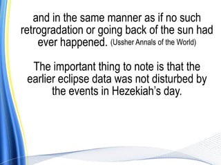 and in the same manner as if no such
retrogradation or going back of the sun had
    ever happened. (Ussher Annals of the World)

  The important thing to note is that the
 earlier eclipse data was not disturbed by
       the events in Hezekiah’s day.
 