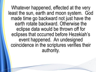 Whatever happened, effected at the very
least the sun, earth and moon system. God
  made time go backward not just have the
    earth rotate backward. Otherwise the
     eclipse data would be thrown off for
  eclipses that occurred before Hezekiah’s
      event happened. An undesigned
  coincidence in the scriptures verifies their
                  authority.
 