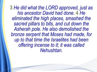 3 He did what the LORD approved, just as
    his ancestor David had done. 4 He
 eliminated the high places, smashed the
  sacred pillars to bits, and cut down the
  Asherah pole. He also demolished the
bronze serpent that Moses had made, for
  up to that time the Israelites had been
     offering incense to it; it was called
                 Nehushtan.
 