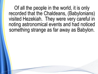 Of all the people in the world, it is only
recorded that the Chaldeans, (Babylonians)
visited Hezekiah. They were very careful in
noting astronomical events and had noticed
something strange as far away as Babylon.
 