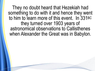 They no doubt heard that Hezekiah had
something to do with it and hence they went
to him to learn more of this event. In 331BC
      they turned over 1903 years of
 astronomical observations to Callisthenes
 when Alexander the Great was in Babylon.
 
