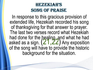 In response to this gracious provision of
extended life, Hezekiah recorded his song
 of thanksgiving for that answer to prayer.
The last two verses record what Hezekiah
had done for the healing, and what he had
asked as a sign. (21,22) Any exposition
of the song will have to provide the historic
        background for the situation.
 