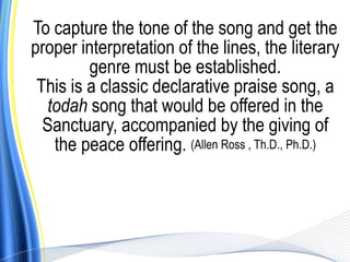 To capture the tone of the song and get the
proper interpretation of the lines, the literary
         genre must be established.
 This is a classic declarative praise song, a
  todah song that would be offered in the
  Sanctuary, accompanied by the giving of
   the peace offering. (Allen Ross , Th.D., Ph.D.)
 