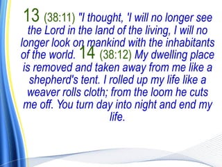 13 (38:11) "I thought, 'I will no longer see
   the Lord in the land of the living, I will no
longer look on mankind with the inhabitants
of the world. 14 (38:12) My dwelling place
 is removed and taken away from me like a
   shepherd's tent. I rolled up my life like a
  weaver rolls cloth; from the loom he cuts
 me off. You turn day into night and end my
                      life.
 