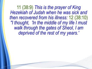11 (38:9) This is the prayer of King
 Hezekiah of Judah when he was sick and
then recovered from his illness: 12 (38:10)
 "I thought, 'In the middle of my life I must
    walk through the gates of Sheol, I am
       deprived of the rest of my years.'
 