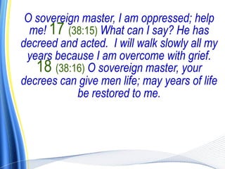 O sovereign master, I am oppressed; help
  me! 17 (38:15) What can I say? He has
decreed and acted. I will walk slowly all my
 years because I am overcome with grief.
   18 (38:16) O sovereign master, your
decrees can give men life; may years of life
            be restored to me.
 