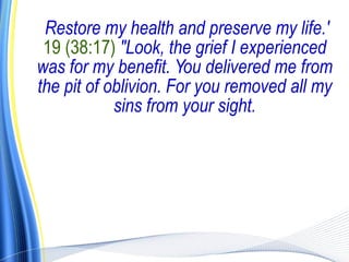 Restore my health and preserve my life.'
 19 (38:17) "Look, the grief I experienced
was for my benefit. You delivered me from
the pit of oblivion. For you removed all my
            sins from your sight.
 