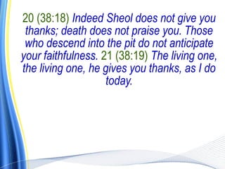 20 (38:18) Indeed Sheol does not give you
 thanks; death does not praise you. Those
 who descend into the pit do not anticipate
your faithfulness. 21 (38:19) The living one,
the living one, he gives you thanks, as I do
                    today.
 