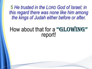 5 He trusted in the LORD God of Israel; in
this regard there was none like him among
  the kings of Judah either before or after.

How about that for a “GlowInG”
             report!
 