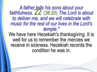 A father tells his sons about your
faithfulness. 22 (38:20) The Lord is about
  to deliver me, and we will celebrate with
 music for the rest of our lives in the Lord's
                    temple."
We have here Hezekiah's thanksgiving. It is
  well for us to remember the mercies we
 receive in sickness. Hezekiah records the
             condition he was in.
 