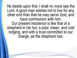 He dwells upon this; I shall no more see the
Lord. A good man wishes not to live for any
other end than that he may serve God, and
        have communion with him.
   Our present residence is like that of a
shepherd in his hut, a poor, mean, and cold
 lodging, and with a trust committed to our
       charge, as the shepherd has.
 