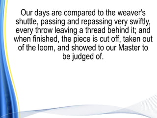Our days are compared to the weaver's
shuttle, passing and repassing very swiftly,
every throw leaving a thread behind it; and
when finished, the piece is cut off, taken out
 of the loom, and showed to our Master to
               be judged of.
 