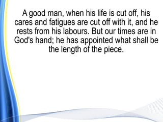 A good man, when his life is cut off, his
cares and fatigues are cut off with it, and he
 rests from his labours. But our times are in
God's hand; he has appointed what shall be
           the length of the piece.
 