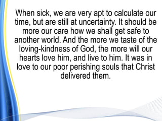When sick, we are very apt to calculate our
time, but are still at uncertainty. It should be
   more our care how we shall get safe to
another world. And the more we taste of the
  loving-kindness of God, the more will our
  hearts love him, and live to him. It was in
 love to our poor perishing souls that Christ
               delivered them.
 