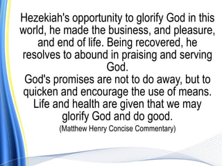 Hezekiah's opportunity to glorify God in this
world, he made the business, and pleasure,
    and end of life. Being recovered, he
resolves to abound in praising and serving
                     God.
 God's promises are not to do away, but to
 quicken and encourage the use of means.
   Life and health are given that we may
          glorify God and do good.
         (Matthew Henry Concise Commentary)
 