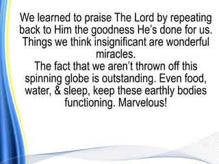 We learned to praise The Lord by repeating
back to Him the goodness He’s done for us.
 Things we think insignificant are wonderful
                  miracles.
   The fact that we aren’t thrown off this
 spinning globe is outstanding. Even food,
 water, & sleep, keep these earthly bodies
          functioning. Marvelous!
 
