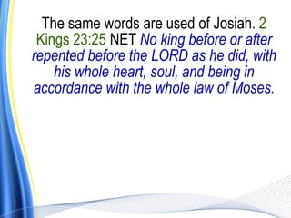 The same words are used of Josiah. 2
 Kings 23:25 NET No king before or after
repented before the LORD as he did, with
    his whole heart, soul, and being in
accordance with the whole law of Moses.
 