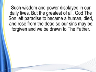 Such wisdom and power displayed in our
daily lives. But the greatest of all, God The
Son left paradise to became a human, died,
and rose from the dead so our sins may be
 forgiven and we be drawn to The Father.
 
