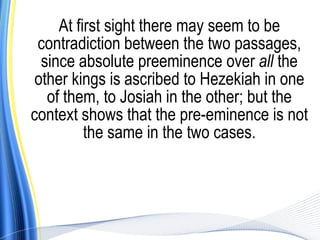 At first sight there may seem to be
 contradiction between the two passages,
  since absolute preeminence over all the
 other kings is ascribed to Hezekiah in one
   of them, to Josiah in the other; but the
context shows that the pre-eminence is not
          the same in the two cases.
 