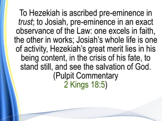 To Hezekiah is ascribed pre-eminence in
  trust; to Josiah, pre-eminence in an exact
 observance of the Law: one excels in faith,
the other in works; Josiah’s whole life is one
 of activity, Hezekiah’s great merit lies in his
   being content, in the crisis of his fate, to
   stand still, and see the salvation of God.
               (Pulpit Commentary
                  2 Kings 18:5)
 