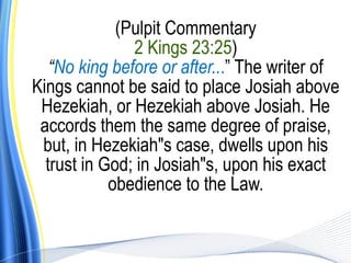 (Pulpit Commentary
               2 Kings 23:25)
   “No king before or after...” The writer of
Kings cannot be said to place Josiah above
 Hezekiah, or Hezekiah above Josiah. He
 accords them the same degree of praise,
 but, in Hezekiah"s case, dwells upon his
  trust in God; in Josiah"s, upon his exact
            obedience to the Law.
 