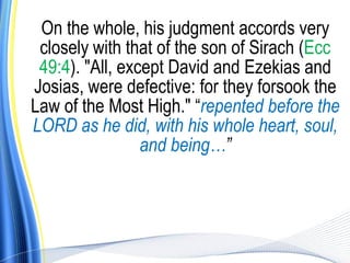 On the whole, his judgment accords very
 closely with that of the son of Sirach (Ecc
 49:4). "All, except David and Ezekias and
Josias, were defective: for they forsook the
Law of the Most High." “repented before the
LORD as he did, with his whole heart, soul,
                 and being…”
 