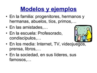Modelos y ejemplos En la familia: progenitores, hermanos y hermanas, abuelos, tíos, primos,… En las amistades,… En la escuela: Profesorado, condiscípulos,… En los media: Internet, TV, videojuegos, prensa, libros,… En la sociedad, en sus líderes, sus famosos,… 