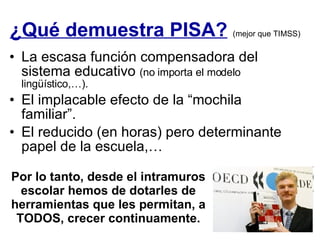 ¿Qué demuestra PISA?   (mejor que TIMSS) La escasa función compensadora del sistema educativo  (no importa el modelo lingüístico,…). El implacable efecto de la “mochila familiar”. El reducido (en horas) pero determinante  papel de la escuela,… Por lo tanto, desde el intramuros escolar hemos de dotarles de herramientas que les permitan, a TODOS, crecer continuamente. 