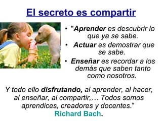 El secreto es compartir " Aprender  es descubrir lo que ya se sabe. Actuar  es demostrar que se sabe.  Enseñar  es recordar a los demás que saben tanto como nosotros.  Y todo ello  disfrutando,  al aprender, al hacer, al enseñar, al compartir,… Todos somos aprendices, creadores y docentes .”   Richard Bach . 