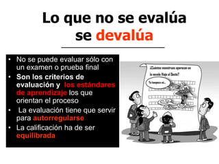 Lo que no se evalúa
se devalúa
• No se puede evaluar sólo con
un examen o prueba final
• Son los criterios de
evaluación y los estándares
de aprendizaje los que
orientan el proceso
• La evaluación tiene que servir
para autorregularse
• La calificación ha de ser
equilibrada
 