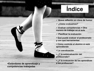 Índice
 Breve reflexión en clave de humor
 ¿Cómo evaluamos?
 Evaluar competencias = Otra
manera de trabajar en el aula
 Planificar la evaluación
 Qué puede evaluar el profesorado
y con qué herramientas
 Cómo controla el alumno si está
aprendiendo
 La coevaluación
 ¿Y la autoevaluación del
profesorado?
 ¿Y la evaluación de los aprendices
a los profesores?Estándares de aprendizaje y
competencias trabajadas
 
