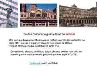 Utilizando un plano actual, identifica el sucesivo crecimiento de Bilbao entre
los siglos XIV y XXI.
Utiliza diferentes colores para: origen y expansión de Bilbao
Identifica los edificios que aparecen a continuación:
 