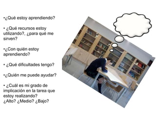 •¿Qué estoy aprendiendo?
• ¿Qué recursos estoy
utilizando?, ¿para qué me
sirven?
•¿Con quién estoy
aprendiendo?
• ¿Qué dificultades tengo?
•¿Quién me puede ayudar?
• ¿Cuál es mi grado de
implicación en la tarea que
estoy realizando?
¿Alto? ¿Medio? ¿Bajo?
 