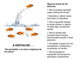 Algunas frases de los
alumnos:
 Me ha gustado aprender
cosas nuevas del mundo
Aprendes a valorar cosas
que antes no valorabas
 Nos ha gustado trabajar
en grupo porque, si alguno
no sabe algo, le podemos
ayudar
 Me he sentido bien
conmigo mismo porque
hemos podido ayudar a otras
personas
 He estado a gusto con mis
compañeros y profesoras y
se aprende un montón
 Me ha gustado la
exposición oral porque he
aprendido a expresarme
A DESTACAR …
“He aprendido a no tener vergüenza de
mí misma”
 