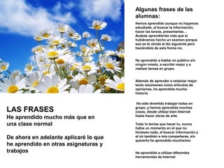 Algunas frases de las
alumnas:
Hemos aprendido aunque no hayamos
estudiado, al buscar la información,
hacer las tareas, presentarlas…
Acabas aprendiendo más que si
hubiéramos hecho un examen porque
eso se te olvida al día siguiente pero
haciéndolo de esta forma no.
He aprendido a hablar en público sin
ningún miedo, a escribir mejor y a
realizar tareas en grupo.
Además de aprender a redactar mejor
tanto resúmenes como artículos de
opiniones, he aprendido mucha
historia
Ha sido divertido trabajar todas en
grupo, y hemos aprendido muchas
cosas, desde utilizar bien Internet
hasta hacer obras de arte.
Todo lo tenías que hacer tu, nunca
había un momento en el que no
hicieses nada, al buscar información y
al oír también a mis compañeras, sin
quererlo he aprendido muchísimo
He aprendido a utilizar diferentes
herramientas de Internet
LAS FRASES
He aprendido mucho más que en
una clase normal
De ahora en adelante aplicaré lo que
he aprendido en otras asignaturas y
trabajos
 