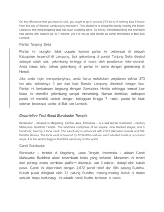 On the off chance that you need to visit, you ought to go in around 273 km or if nothing else 6 hours
from the city of Bandar Lampung by transport. This shoreline is straightforwardly nearby the Indian
Ocean so this mind boggling spot has such a testing wave. By the by, notwithstanding this shoreline
has waves with stature up to 7 meters, yet it is not as well known as some shorelines in Bali and
Lombok.
Pantai Tanjung Setia
Pantai ini mungkin tidak populer karena pantai ini bertempat di sebuah
Kabupaten terpencil di Lampung, tapi gelombang di pantai Tanjung Setia disebut
sebagai salah satu gelombang tertinggi di dunia oleh peselancar internasional.
Anda harus tahu bahwa gelombang di pantai ini sama dengan gelombang di
Hawaii.
Jika anda ingin mengunjunginya, anda harus melakukan perjalanan sekitar 273
km atau setidaknya 6 jam dari kota Bandar Lampung ditembuh dengan bus.
Pantai ini berbatasan langsung dengan Samudera Hindia sehingga tempat luar
biasa ini memiliki gelombang sangat menantang. Namun demikian, walaupun
pantai ini memiliki ombak dengan ketinggian hingga 7 meter, pantai ini tidak
setenar beberapa pantai di Bali dan Lombok.
Descriptive Text About Borobudur Temple
Borabudur – situated in Magelang, Central Java, Indonesia – is a well known nineteenth – century
Mahayana Buddhist Temple. The landmark comprises of six square, nine stacked stages, and 3
handouts, beat by a focal vault. The sanctuary is enhanced with 2,672 alleviation boards and 504
Buddha statues. The focal vault is hovered by 72 Buddha statues, each situated inside a punctured
stupa. It is the world’s biggest Buddhist sanctuary on the world.
Candi Borobudur
Borabudur – terletak di Magelang, Jawa Tengah, Indonesia – adalah Candi
Mahayana Buddhist abad kesembilan belas yang terkenal. Monumen ini terdiri
dari persegi enam, sembilan platform ditumpuk, dan 3 edaran, diatapi oleh kubah
pusat. Candi ini diperindah dengan 2.672 panel relief dan 504 patung Buddha.
Kubah pusat dilingkari oleh 72 patung Buddha, masing-masing duduk di dalam
sebuah stupa berlubang. Ini adalah candi Budha terbesar di dunia.
 