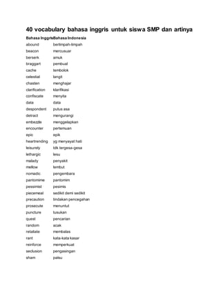 40 vocabulary bahasa inggris untuk siswa SMP dan artinya
Bahasa InggrisBahasa Indonesia
abound berlimpah-limpah
beacon mercusuar
berserk amuk
braggart pembual
cache tembolok
celestial langit
chasten menghajar
clarification klarifikasi
confiscate menyita
data data
despondent putus asa
detract mengurangi
embezzle menggelapkan
encounter pertemuan
epic epik
heartrending yg menyayat hati
leisurely tdk tergesa-gesa
lethargic lesu
malady penyakit
mellow lembut
nomadic pengembara
pantomime pantomim
pessimist pesimis
piecemeal sedikit demi sedikit
precaution tindakan pencegahan
prosecute menuntut
puncture tusukan
quest pencarian
random acak
retaliate membalas
rant kata-kata kasar
reinforce memperkuat
seclusion pengasingan
sham palsu
 