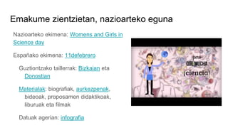 Emakume zientzietan, nazioarteko eguna
Nazioarteko ekimena: Womens and Girls in
Science day
Españako ekimena: 11defebrero
Guztiontzako taillerrak: Bizkaian eta
Donostian
Materialak: biografiak, aurkezpenak,
bideoak, proposamen didaktikoak,
liburuak eta filmak
Datuak agerian: infografia
 