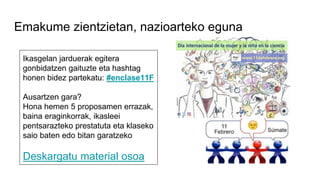 Emakume zientzietan, nazioarteko eguna
Ikasgelan jarduerak egitera
gonbidatzen gaituzte eta hashtag
honen bidez partekatu: #enclase11F
Ausartzen gara?
Hona hemen 5 proposamen errazak,
baina eraginkorrak, ikasleei
pentsarazteko prestatuta eta klaseko
saio baten edo bitan garatzeko
Deskargatu material osoa
 