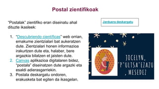 Postal zientifikoak
“Postalak” zientifiko eran diseinatu ahal
dituzte ikasleek:
1. “Descubriendo científicas” web orrian,
emakume zientzialari bat aukeratzen
dute. Zientzialari honen informazioa
irakurtzen dute eta, halaber, bere
argazkia bilatzen et jaisten dute.
2. Canvas aplikazioa digitalaren bidez,
“postala” diseinatzen dute argazki eta
esaldi adierasgarriekin.
3. Postala deskargatu ondoren,
erakusketa bat egiten da ikasgelan.
Jarduera deskargatu
 