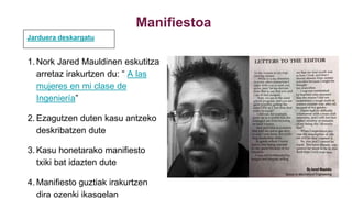 Manifiestoa
1. Nork Jared Mauldinen eskutitza
arretaz irakurtzen du: “ A las
mujeres en mi clase de
Ingeniería”
2. Ezagutzen duten kasu antzeko
deskribatzen dute
3. Kasu honetarako manifiesto
txiki bat idazten dute
4. Manifiesto guztiak irakurtzen
dira ozenki ikasgelan
Jarduera deskargatu
 
