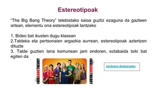 Estereotipoak
“The Big Bang Theory” telebistako saioa guztiz ezaguna da gazteen
artean, elementu ona estereotipoak lantzeko
1. Bideo bat ikusten dugu klasean
2.Taldeka eta pertsonaien argazkia aurrean, estereotipoak aztertzen
dituzte
3. Talde guztien lana komunean jarri ondoren, eztabaida txiki bat
egiten da
Jarduera deskargatu
 