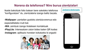 Norena da telefonoa? Nire burua zientzialari
Ikasle bakoitzak folio batean bere sakelako telefonoa
“konfiguratzen” du, zientzialaria izango balitz bezala.
-Wallpaper: pantailan gustoko zientzia-eremua edo
espezialitateko irudi bat.
-WA: zeintzuk izango liratekeen kontaktuak
-PlayLits: Interesatzen zaion bideo baten QR kodea
-Instagram: aplikazio honetan kokatzeko bi argazki
Jarduera deskargatu
 