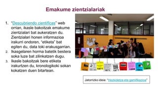 Emakume zientzialariak
1. “Descubriendo científicas” web
orrian, ikasle bakoitzak emakume
zientzialari bat aukeratzen du.
Zientzialari honen informazioa
irakurri ondoren, “etiketa” bat
egiten du, data toki erakusgarrian.
2. Ikasgelaren horma batetik bestera
soka luze bat zilinkatzen dugu.
3. Ikasle bakoitzak bere etiketa
irakurtzen du, kronologikoki sokan
kokatzen duen bitartean.
Jatorrizko ideia: “Hezkidetza eta gamifikazioa”
 