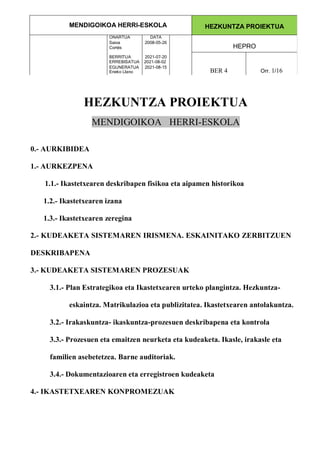 MENDIGOIKOA HERRI-ESKOLA HEZKUNTZA PROIEKTUA
ONARTUA DATA
Saioa
Cortés
2008-05-26
HEPRO
BERRITUA 2021-07-20
ERREBISATUA 2021-08-02
EGUNERATUA
Eneko Llano
2021-08-15
BER 4 Orr. 1/16
HEZKUNTZA PROIEKTUA
MENDIGOIKOA HERRI-ESKOLA
0.- AURKIBIDEA
1.- AURKEZPENA
1.1.- Ikastetxearen deskribapen fisikoa eta aipamen historikoa
1.2.- Ikastetxearen izana
1.3.- Ikastetxearen zeregina
2.- KUDEAKETA SISTEMAREN IRISMENA. ESKAINITAKO ZERBITZUEN
DESKRIBAPENA
3.- KUDEAKETA SISTEMAREN PROZESUAK
3.1.- Plan Estrategikoa eta Ikastetxearen urteko plangintza. Hezkuntza-
eskaintza. Matrikulazioa eta publizitatea. Ikastetxearen antolakuntza.
3.2.- Irakaskuntza- ikaskuntza-prozesuen deskribapena eta kontrola
3.3.- Prozesuen eta emaitzen neurketa eta kudeaketa. Ikasle, irakasle eta
familien asebetetzea. Barne auditoriak.
3.4.- Dokumentazioaren eta erregistroen kudeaketa
4.- IKASTETXEAREN KONPROMEZUAK
 