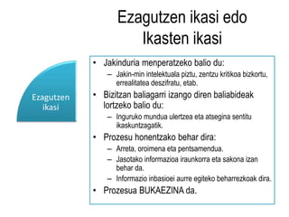 Ezagutzen ikasi edo 
Ikasten ikasi 
• Jakinduria menperatzeko balio du: 
– Jakin-min intelektuala piztu, zentzu kritikoa bizkortu, 
errealitatea deszifratu, etab. 
• Bizitzan baliagarri izango diren baliabideak 
lortzeko balio du: 
– Inguruko mundua ulertzea eta atsegina sentitu 
ikaskuntzagatik. 
• Prozesu honentzako behar dira: 
– Arreta, oroimena eta pentsamendua. 
– Jasotako informazioa iraunkorra eta sakona izan 
behar da. 
– Informazio inbasioei aurre egiteko beharrezkoak dira. 
• Prozesua BUKAEZINA da. 
Ezagutzen 
ikasi 
 