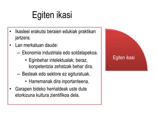 Egiten ikasi 
• Ikasleei erakutsi beraien edukiak praktikan 
jartzera. 
• Lan merkatuan daude: 
– Ekonomia industriala edo soldatapekoa. 
• Eginbehar intelektualak; beraz, 
konpetentzia zehatzak behar dira. 
– Besteak edo sektore ez egituratuak. 
• Harremanak dira inportanteena. 
• Garapen bideko herrialdeak uste dute 
etorkizuna kultura zientifikoa dela. 
Egiten ikasi 
 