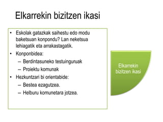 Elkarrekin bizitzen ikasi 
• Eskolak gatazkak saihestu edo modu 
baketsuan konpondu? Lan neketsua 
lehiagatik eta arrakastagatik. 
• Konponbidea: 
– Berdintasuneko testuinguruak 
– Proiektu komunak 
• Hezkuntzari bi orientabide: 
– Bestea ezagutzea. 
– Helburu komunetara jotzea. 
Elkarrekin 
bizitzen ikasi 
 